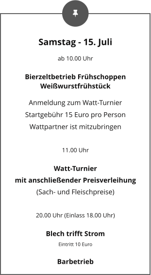 Samstag - 15. Juli ab 10.00 Uhr Bierzeltbetrieb Frühschoppen Weißwurstfrühstück Anmeldung zum Watt-Turnier Startgebühr 15 Euro pro Person Wattpartner ist mitzubringen  11.00 Uhr Watt-Turnier mit anschließender Preisverleihung (Sach- und Fleischpreise)  20.00 Uhr (Einlass 18.00 Uhr) Blech trifft Strom Eintritt 10 Euro Barbetrieb
