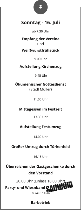 Sonntag - 16. Juli ab 7.30 Uhr Empfang der Vereine und Weißwurstfrühstück 9.00 Uhr Aufstellung Kirchenzug  9.45 Uhr Ökumenischer Gottesdienst (Stadl Müller) 11.00 Uhr Mittagessen im Festzelt 13.30 Uhr Aufstellung Festumzug 14.00 Uhr Großer Umzug durch Türkenfeld 16.15 Uhr Überreichen der Gastgeschenke durch den Vorstand 20.00 Uhr (Einlass 18.00 Uhr) Party- und Wiesnband                    Eintritt 10 Euro Barbetrieb