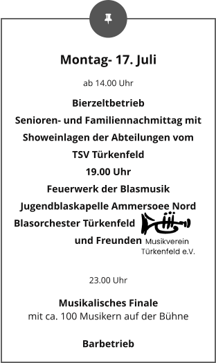 Montag- 17. Juli ab 14.00 Uhr Bierzeltbetrieb Senioren- und Familiennachmittag mit Showeinlagen der Abteilungen vom TSV Türkenfeld 19.00 Uhr Feuerwerk der Blasmusik Jugendblaskapelle Ammersoee Nord Blasorchester Türkenfeld und Freunden  23.00 Uhr Musikalisches Finale mit ca. 100 Musikern auf der Bühne Barbetrieb