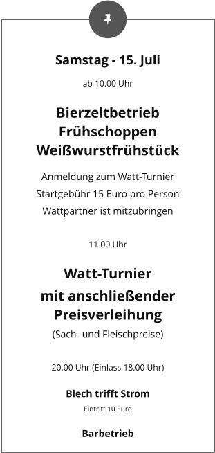 Samstag - 15. Juli ab 10.00 Uhr Bierzeltbetrieb Frühschoppen Weißwurstfrühstück Anmeldung zum Watt-Turnier Startgebühr 15 Euro pro Person Wattpartner ist mitzubringen  11.00 Uhr Watt-Turnier mit anschließender Preisverleihung (Sach- und Fleischpreise)  20.00 Uhr (Einlass 18.00 Uhr) Blech trifft Strom Eintritt 10 Euro Barbetrieb