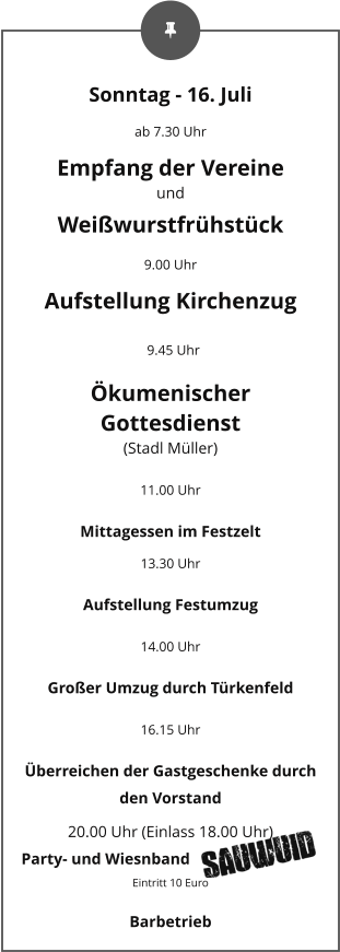 Sonntag - 16. Juli ab 7.30 Uhr Empfang der Vereine und Weißwurstfrühstück 9.00 Uhr Aufstellung Kirchenzug  9.45 Uhr Ökumenischer Gottesdienst (Stadl Müller) 11.00 Uhr Mittagessen im Festzelt 13.30 Uhr Aufstellung Festumzug 14.00 Uhr Großer Umzug durch Türkenfeld 16.15 Uhr Überreichen der Gastgeschenke durch den Vorstand 20.00 Uhr (Einlass 18.00 Uhr) Party- und Wiesnband                    Eintritt 10 Euro Barbetrieb