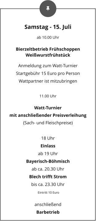 Samstag - 15. Juli ab 10.00 Uhr Bierzeltbetrieb Frühschoppen Weißwurstfrühstück Anmeldung zum Watt-Turnier Startgebühr 15 Euro pro Person Wattpartner ist mitzubringen  11.00 Uhr Watt-Turnier mit anschließender Preisverleihung (Sach- und Fleischpreise)  18 Uhr Einlass  ab 19 Uhr Bayerisch-Böhmisch ab ca. 20.30 Uhr Blech trifft Strom bis ca. 23.30 Uhr  Eintritt 10 Euro anschließend  Barbetrieb