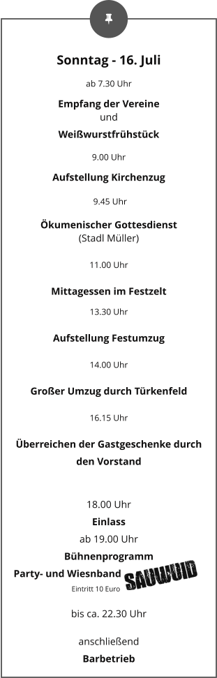 Sonntag - 16. Juli ab 7.30 Uhr Empfang der Vereine und Weißwurstfrühstück 9.00 Uhr Aufstellung Kirchenzug  9.45 Uhr Ökumenischer Gottesdienst (Stadl Müller) 11.00 Uhr Mittagessen im Festzelt 13.30 Uhr Aufstellung Festumzug 14.00 Uhr Großer Umzug durch Türkenfeld 16.15 Uhr Überreichen der Gastgeschenke durch den Vorstand  18.00 Uhr  Einlass  ab 19.00 Uhr  Bühnenprogramm Party- und Wiesnband                                                    Eintritt 10 Euro bis ca. 22.30 Uhr anschließend Barbetrieb