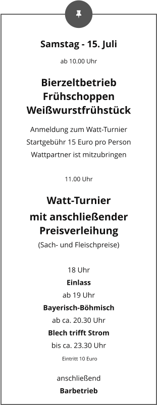 Samstag - 15. Juli ab 10.00 Uhr Bierzeltbetrieb Frühschoppen Weißwurstfrühstück Anmeldung zum Watt-Turnier Startgebühr 15 Euro pro Person Wattpartner ist mitzubringen  11.00 Uhr Watt-Turnier mit anschließender Preisverleihung (Sach- und Fleischpreise)  18 Uhr Einlass  ab 19 Uhr Bayerisch-Böhmisch ab ca. 20.30 Uhr Blech trifft Strom bis ca. 23.30 Uhr  Eintritt 10 Euro anschließend  Barbetrieb