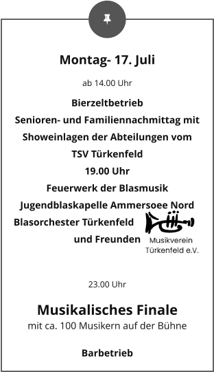 Montag- 17. Juli ab 14.00 Uhr Bierzeltbetrieb Senioren- und Familiennachmittag mit Showeinlagen der Abteilungen vom TSV Türkenfeld 19.00 Uhr Feuerwerk der Blasmusik Jugendblaskapelle Ammersoee Nord Blasorchester Türkenfeld und Freunden  23.00 Uhr Musikalisches Finale mit ca. 100 Musikern auf der Bühne Barbetrieb