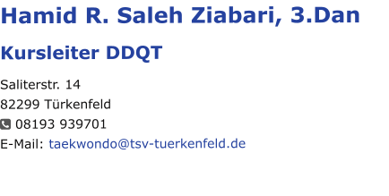 Hamid R. Saleh Ziabari, 3.Dan Kursleiter DDQT Saliterstr. 14 82299 Türkenfeld   08193 939701 E-Mail: taekwondo@tsv-tuerkenfeld.de