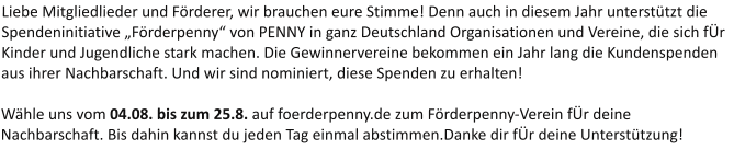 Liebe Mitgliedlieder und Förderer, wir brauchen eure Stimme! Denn auch in diesem Jahr unterstützt die Spendeninitiative „Förderpenny“ von PENNY in ganz Deutschland Organisationen und Vereine, die sich fÜr Kinder und Jugendliche stark machen. Die Gewinnervereine bekommen ein Jahr lang die Kundenspenden aus ihrer Nachbarschaft. Und wir sind nominiert, diese Spenden zu erhalten!  Wähle uns vom 04.08. bis zum 25.8. auf foerderpenny.de zum Förderpenny-Verein fÜr deine Nachbarschaft. Bis dahin kannst du jeden Tag einmal abstimmen.Danke dir fÜr deine Unterstützung!
